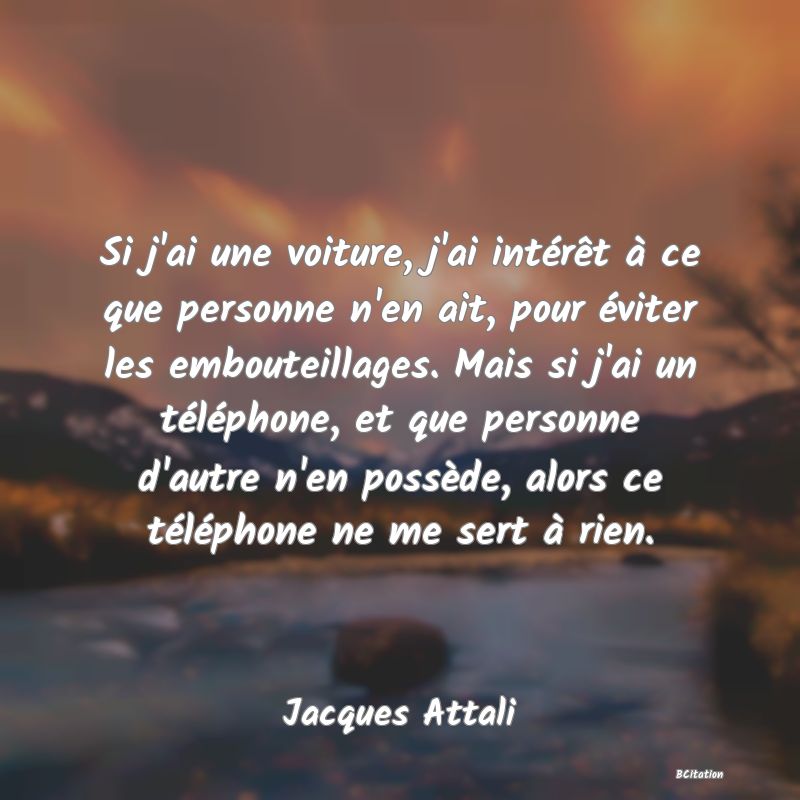 Belle Citation - Si j'ai une voiture, j'ai intérêt à ce que personne n'en ait, pour éviter les embouteillages. Mais si j'ai un téléphone, et que personne d'autre n'en possède, alors ce téléphone ne me sert à rien. - Jacques Attali