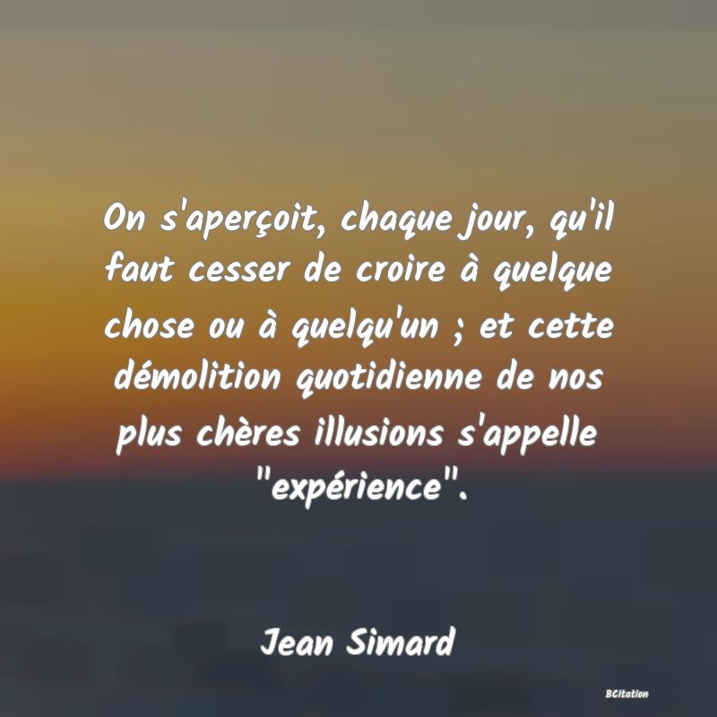 Belle Citation - On s'aperçoit, chaque jour, qu'il faut cesser de croire à quelque chose ou à quelqu'un ; et cette démolition quotidienne de nos plus chères illusions s'appelle 