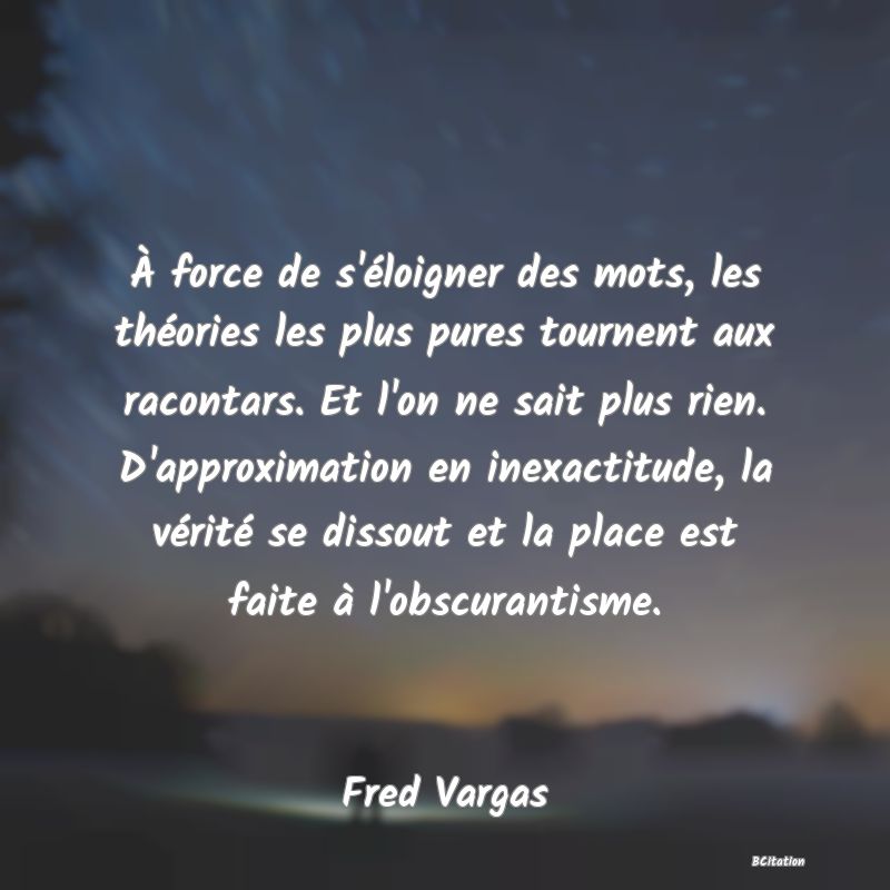 image de citation: À force de s'éloigner des mots, les théories les plus pures tournent aux racontars. Et l'on ne sait plus rien. D'approximation en inexactitude, la vérité se dissout et la place est faite à l'obscurantisme.