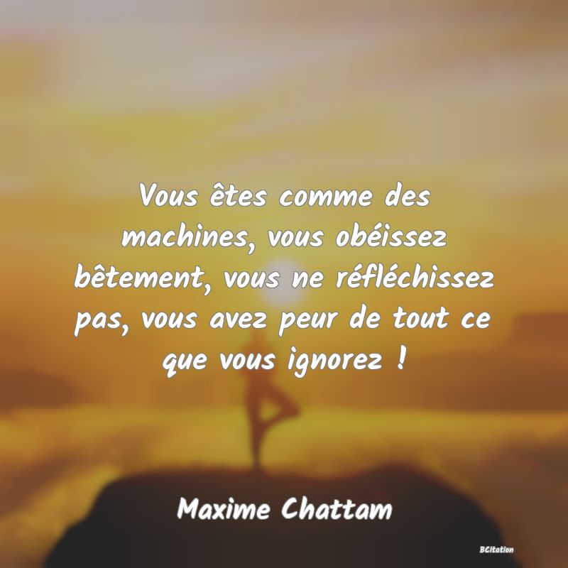 image de citation: Vous êtes comme des machines, vous obéissez bêtement, vous ne réfléchissez pas, vous avez peur de tout ce que vous ignorez !