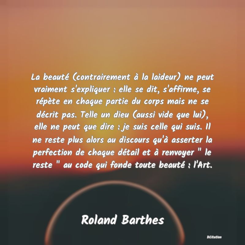 image de citation: La beauté (contrairement à la laideur) ne peut vraiment s'expliquer : elle se dit, s'affirme, se répète en chaque partie du corps mais ne se décrit pas. Telle un dieu (aussi vide que lui), elle ne peut que dire : je suis celle qui suis. Il ne reste plus alors au discours qu'à asserter la perfection de chaque détail et à renvoyer   le reste   au code qui fonde toute beauté : l'Art.