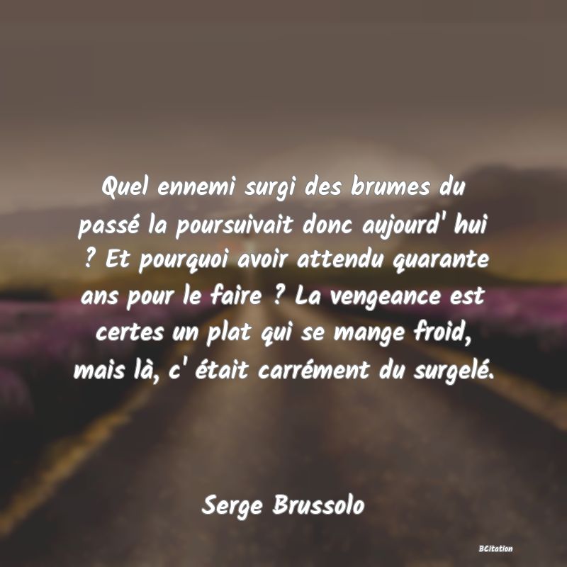 Belle Citation - Quel ennemi surgi des brumes du passé la poursuivait donc aujourd' hui ? Et pourquoi avoir attendu quarante ans pour le faire ? La vengeance est certes un plat qui se mange froid, mais là, c' était carrément du surgelé. - Serge Brussolo