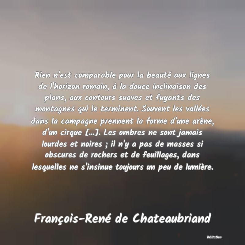 image de citation: Rien n'est comparable pour la beauté aux lignes de l'horizon romain, à la douce inclinaison des plans, aux contours suaves et fuyants des montagnes qui le terminent. Souvent les vallées dans la campagne prennent la forme d'une arène, d'un cirque [...]. Les ombres ne sont jamais lourdes et noires ; il n'y a pas de masses si obscures de rochers et de feuillages, dans lesquelles ne s'insinue toujours un peu de lumière.