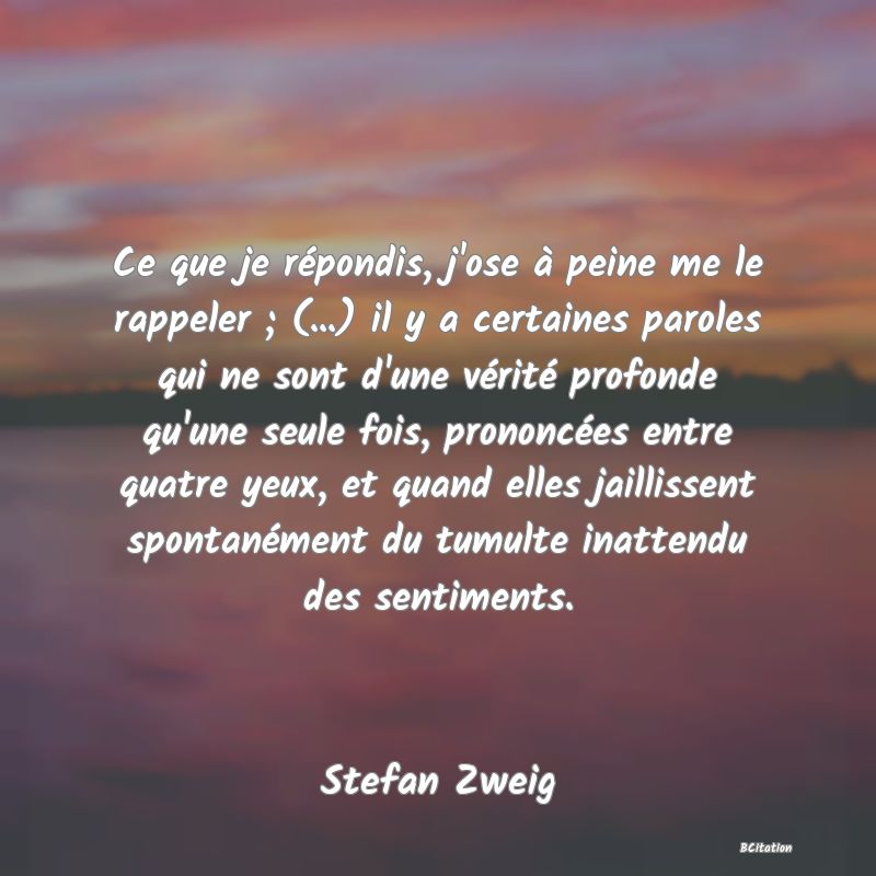 Belle Citation - Ce que je répondis, j'ose à peine me le rappeler ; (...) il y a certaines paroles qui ne sont d'une vérité profonde qu'une seule fois, prononcées entre quatre yeux, et quand elles jaillissent spontanément du tumulte inattendu des sentiments. - Stefan Zweig