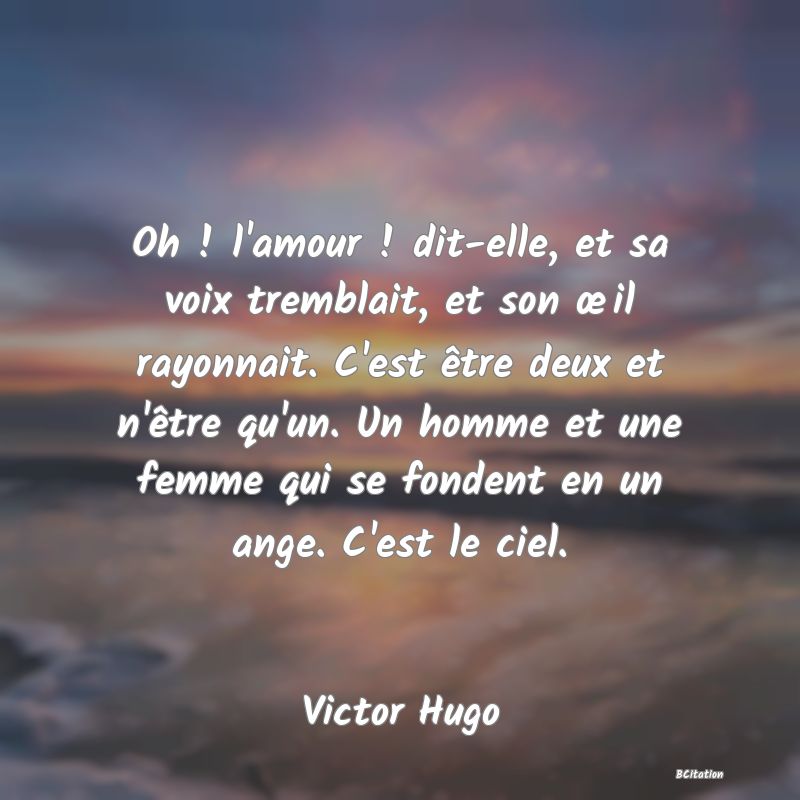 image de citation: Oh ! l'amour ! dit-elle, et sa voix tremblait, et son œil rayonnait. C'est être deux et n'être qu'un. Un homme et une femme qui se fondent en un ange. C'est le ciel.