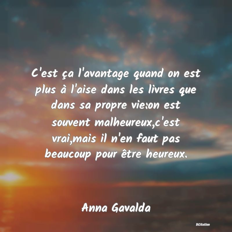 Belle Citation - C'est ça l'avantage quand on est plus à l'aise dans les livres que dans sa propre vie:on est souvent malheureux,c'est vrai,mais il n'en faut pas beaucoup pour être heureux. - Anna Gavalda