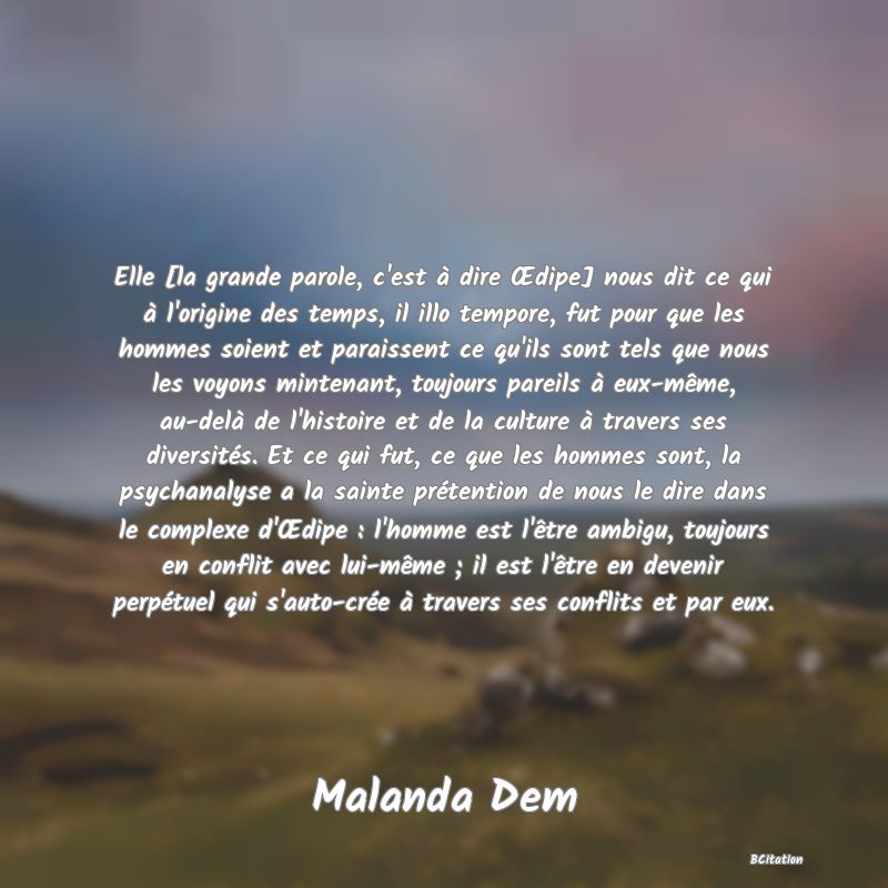 image de citation: Elle [la grande parole, c'est à dire Œdipe] nous dit ce qui à l'origine des temps, il illo tempore, fut pour que les hommes soient et paraissent ce qu'ils sont tels que nous les voyons mintenant, toujours pareils à eux-même, au-delà de l'histoire et de la culture à travers ses diversités. Et ce qui fut, ce que les hommes sont, la psychanalyse a la sainte prétention de nous le dire dans le complexe d'Œdipe : l'homme est l'être ambigu, toujours en conflit avec lui-même ; il est l'être en devenir perpétuel qui s'auto-crée à travers ses conflits et par eux.