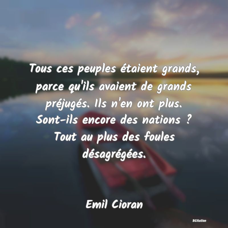 image de citation: Tous ces peuples étaient grands, parce qu'ils avaient de grands préjugés. Ils n'en ont plus. Sont-ils encore des nations ? Tout au plus des foules désagrégées.