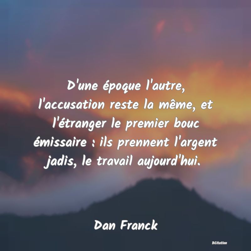 image de citation: D'une époque l'autre, l'accusation reste la même, et l'étranger le premier bouc émissaire : ils prennent l'argent jadis, le travail aujourd'hui.