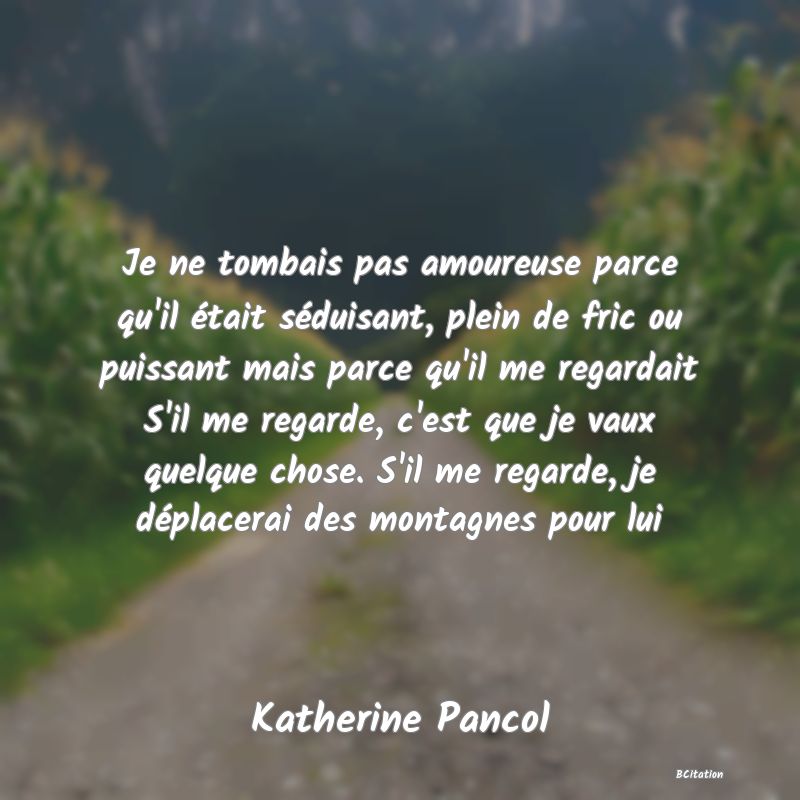 image de citation: Je ne tombais pas amoureuse parce qu'il était séduisant, plein de fric ou puissant mais parce qu'il me regardait S'il me regarde, c'est que je vaux quelque chose. S'il me regarde, je déplacerai des montagnes pour lui