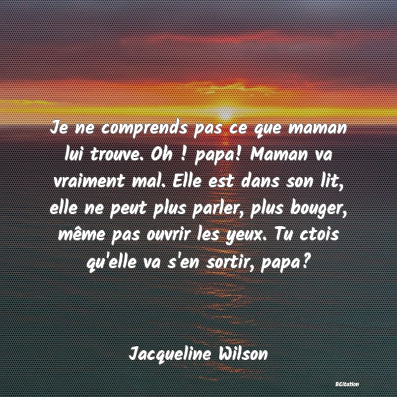 image de citation: Je ne comprends pas ce que maman lui trouve. Oh ! papa! Maman va vraiment mal. Elle est dans son lit, elle ne peut plus parler, plus bouger, même pas ouvrir les yeux. Tu ctois qu'elle va s'en sortir, papa?