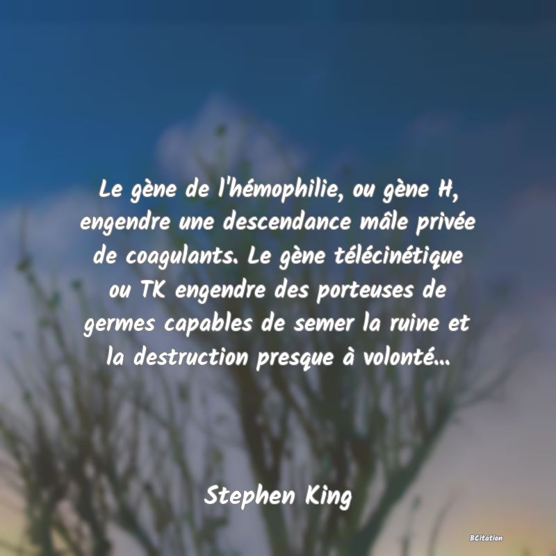 Belle Citation - Le gène de l'hémophilie, ou gène H, engendre une descendance mâle privée de coagulants. Le gène télécinétique ou TK engendre des porteuses de germes capables de semer la ruine et la destruction presque à volonté... - Stephen King