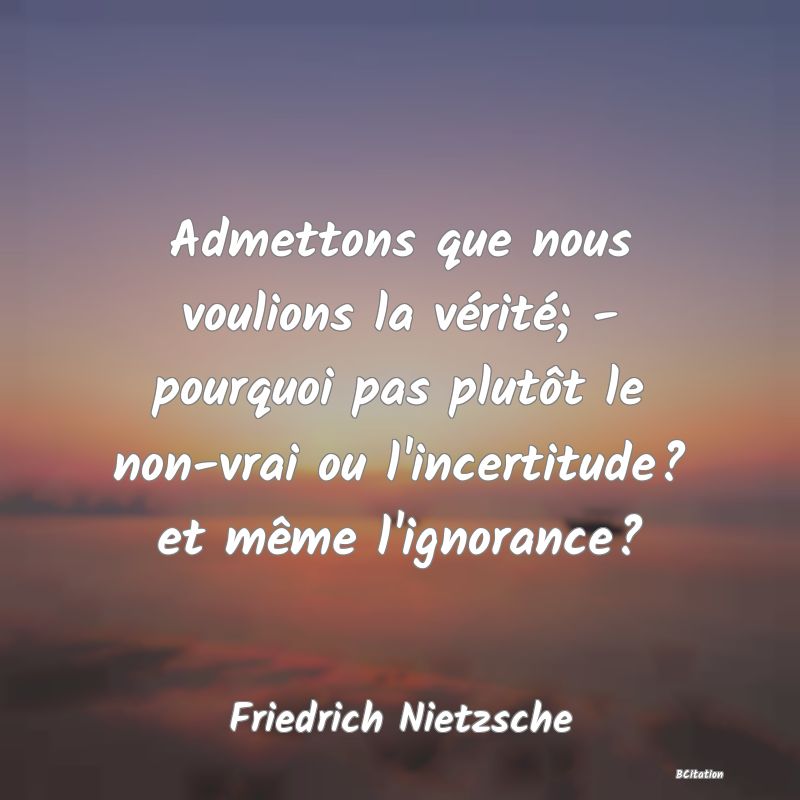 image de citation: Admettons que nous voulions la vérité; - pourquoi pas plutôt le non-vrai ou l'incertitude? et même l'ignorance?