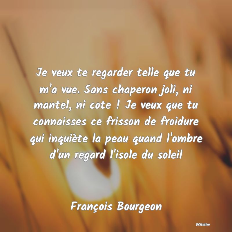 image de citation: Je veux te regarder telle que tu m'a vue. Sans chaperon joli, ni mantel, ni cote ! Je veux que tu connaisses ce frisson de froidure qui inquiète la peau quand l'ombre d'un regard l'isole du soleil