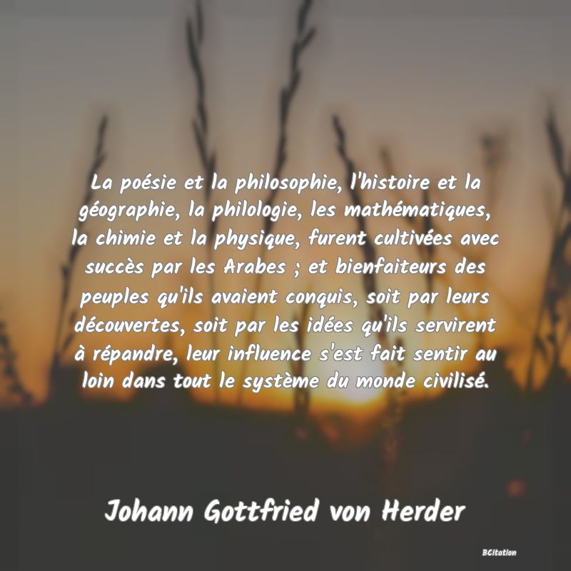 image de citation: La poésie et la philosophie, l'histoire et la géographie, la philologie, les mathématiques, la chimie et la physique, furent cultivées avec succès par les Arabes ; et bienfaiteurs des peuples qu'ils avaient conquis, soit par leurs découvertes, soit par les idées qu'ils servirent à répandre, leur influence s'est fait sentir au loin dans tout le système du monde civilisé.