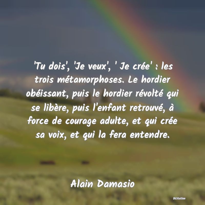 Belle Citation - 'Tu dois', 'Je veux', ' Je crée' : les trois métamorphoses. Le hordier obéissant, puis le hordier révolté qui se libère, puis l'enfant retrouvé, à force de courage adulte, et qui crée sa voix, et qui la fera entendre. - Alain Damasio