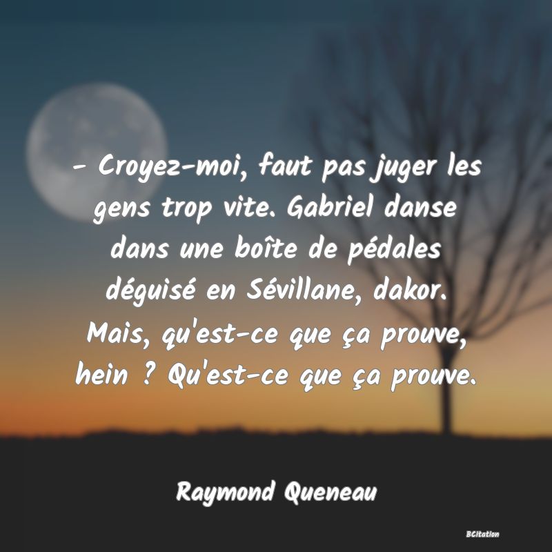 image de citation: - Croyez-moi, faut pas juger les gens trop vite. Gabriel danse dans une boîte de pédales déguisé en Sévillane, dakor. Mais, qu'est-ce que ça prouve, hein ? Qu'est-ce que ça prouve.