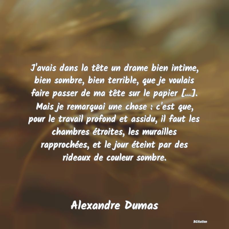 image de citation: J'avais dans la tête un drame bien intime, bien sombre, bien terrible, que je voulais faire passer de ma tête sur le papier [...]. Mais je remarquai une chose : c'est que, pour le travail profond et assidu, il faut les chambres étroites, les murailles rapprochées, et le jour éteint par des rideaux de couleur sombre.