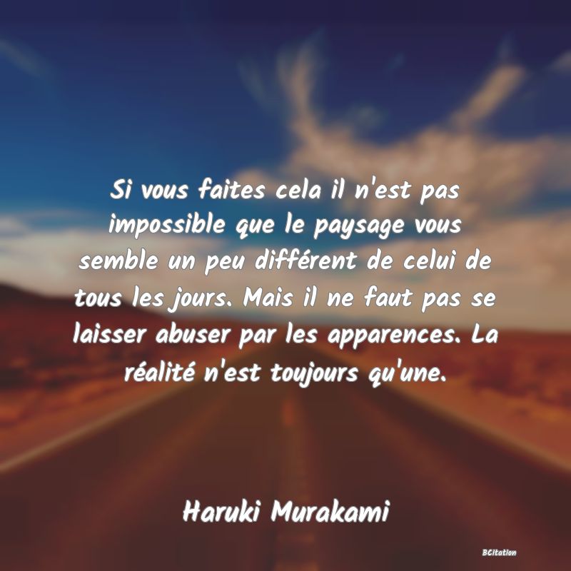 image de citation: Si vous faites cela il n'est pas impossible que le paysage vous semble un peu différent de celui de tous les jours. Mais il ne faut pas se laisser abuser par les apparences. La réalité n'est toujours qu'une.