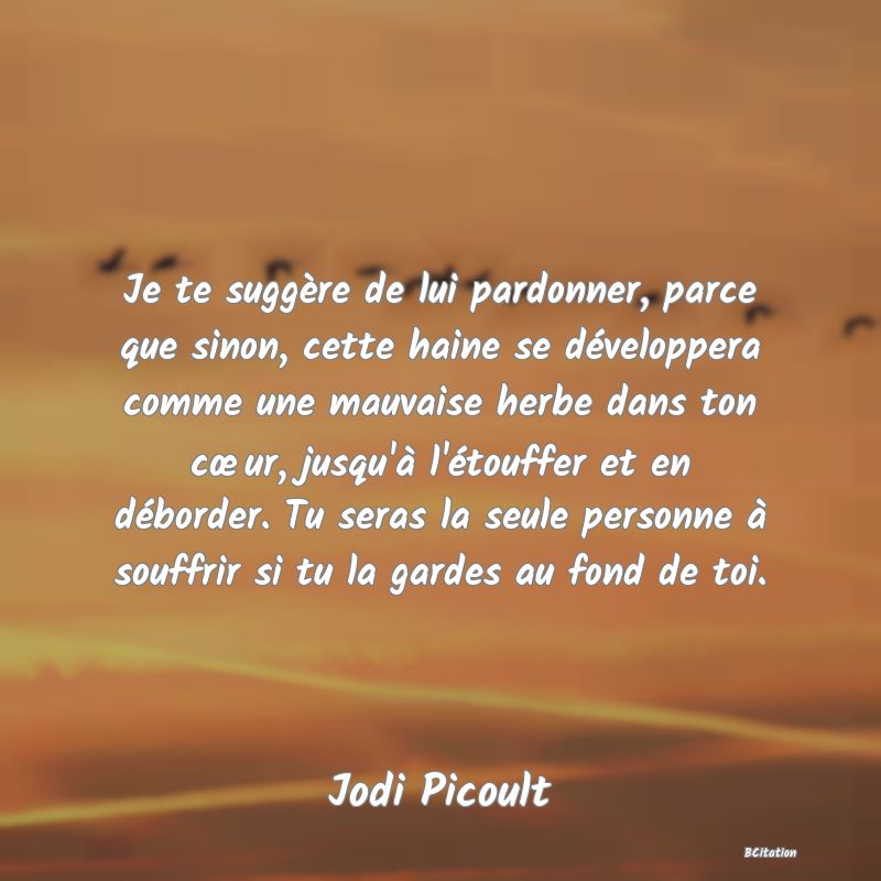 image de citation: Je te suggère de lui pardonner, parce que sinon, cette haine se développera comme une mauvaise herbe dans ton cœur, jusqu'à l'étouffer et en déborder. Tu seras la seule personne à souffrir si tu la gardes au fond de toi.