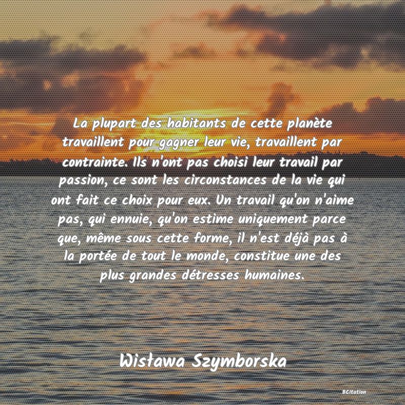 image de citation: La plupart des habitants de cette planète travaillent pour gagner leur vie, travaillent par contrainte. Ils n'ont pas choisi leur travail par passion, ce sont les circonstances de la vie qui ont fait ce choix pour eux. Un travail qu'on n'aime pas, qui ennuie, qu'on estime uniquement parce que, même sous cette forme, il n'est déjà pas à la portée de tout le monde, constitue une des plus grandes détresses humaines.