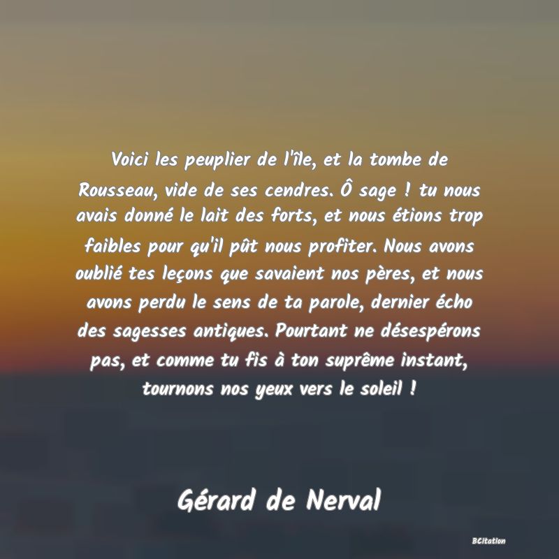 image de citation: Voici les peuplier de l'île, et la tombe de Rousseau, vide de ses cendres. Ô sage ! tu nous avais donné le lait des forts, et nous étions trop faibles pour qu'il pût nous profiter. Nous avons oublié tes leçons que savaient nos pères, et nous avons perdu le sens de ta parole, dernier écho des sagesses antiques. Pourtant ne désespérons pas, et comme tu fis à ton suprême instant, tournons nos yeux vers le soleil !