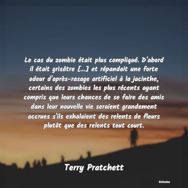 Belle Citation - Le cas du zombie était plus compliqué. D'abord il était grisâtre [...] et répandait une forte odeur d'après-rasage artificiel à la jacinthe, certains des zombies les plus récents ayant compris que leurs chances de se faire des amis dans leur nouvelle vie seraient grandement accrues s'ils exhalaient des relents de fleurs plutôt que des relents tout court. - Terry Pratchett