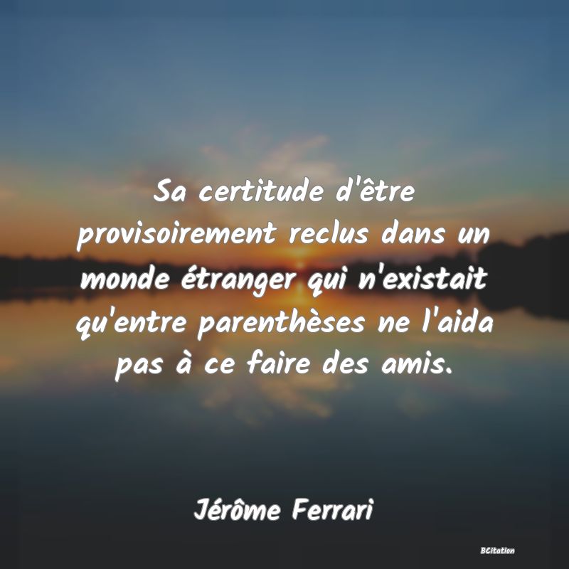 image de citation: Sa certitude d'être provisoirement reclus dans un monde étranger qui n'existait qu'entre parenthèses ne l'aida pas à ce faire des amis.