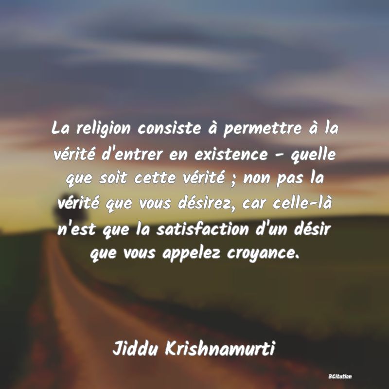 Belle Citation - La religion consiste à permettre à la vérité d'entrer en existence - quelle que soit cette vérité ; non pas la vérité que vous désirez, car celle-là n'est que la satisfaction d'un désir que vous appelez croyance. - Jiddu Krishnamurti