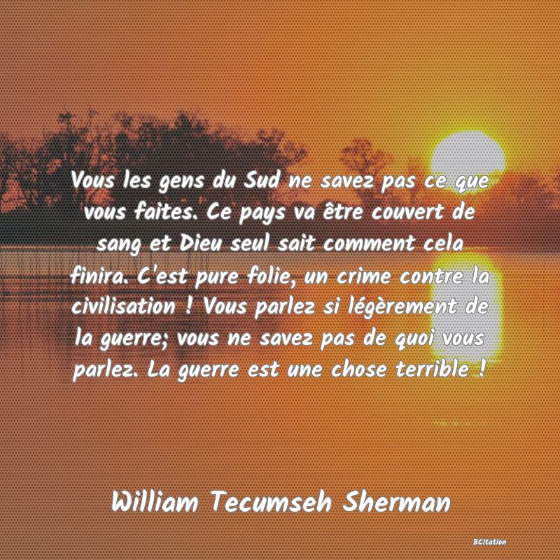 image de citation: Vous les gens du Sud ne savez pas ce que vous faites. Ce pays va être couvert de sang et Dieu seul sait comment cela finira. C'est pure folie, un crime contre la civilisation ! Vous parlez si légèrement de la guerre; vous ne savez pas de quoi vous parlez. La guerre est une chose terrible !