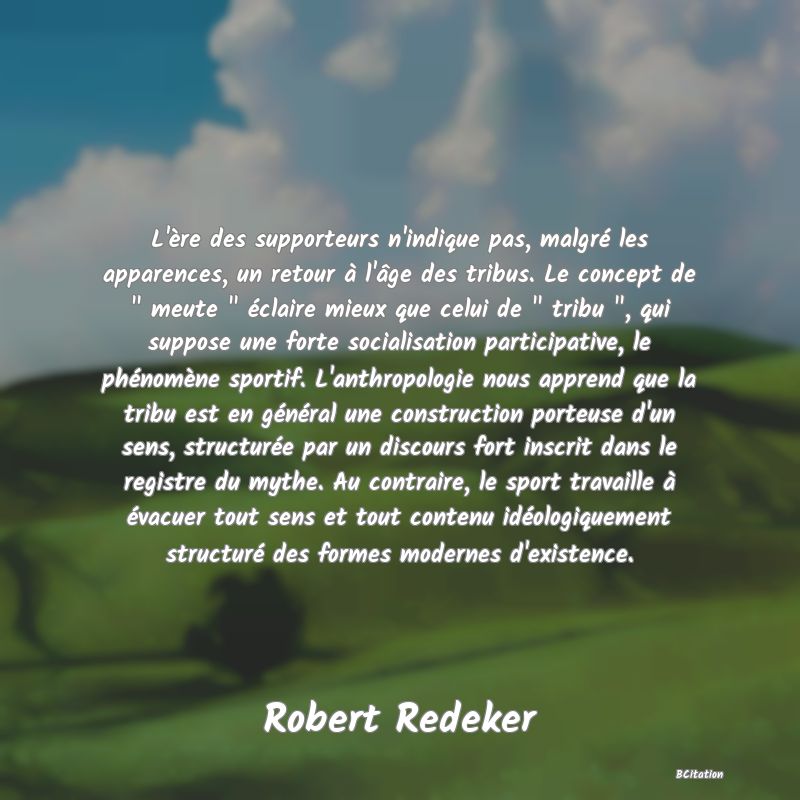 image de citation: L'ère des supporteurs n'indique pas, malgré les apparences, un retour à l'âge des tribus. Le concept de   meute   éclaire mieux que celui de   tribu  , qui suppose une forte socialisation participative, le phénomène sportif. L'anthropologie nous apprend que la tribu est en général une construction porteuse d'un sens, structurée par un discours fort inscrit dans le registre du mythe. Au contraire, le sport travaille à évacuer tout sens et tout contenu idéologiquement structuré des formes modernes d'existence.