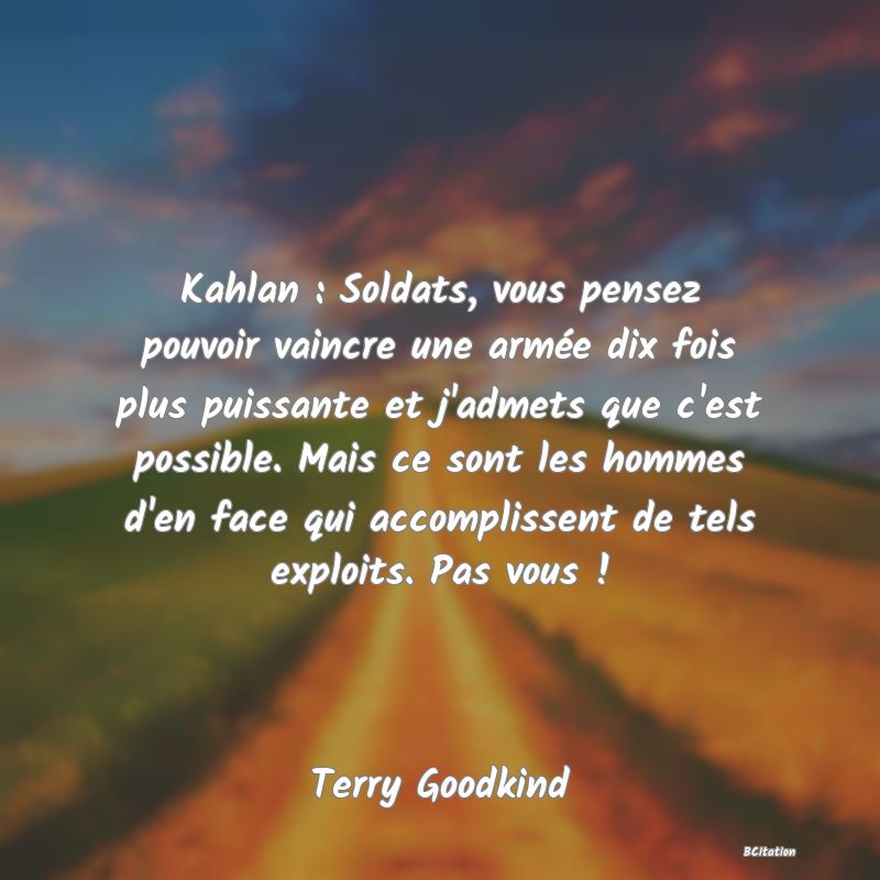 image de citation: Kahlan : Soldats, vous pensez pouvoir vaincre une armée dix fois plus puissante et j'admets que c'est possible. Mais ce sont les hommes d'en face qui accomplissent de tels exploits. Pas vous !