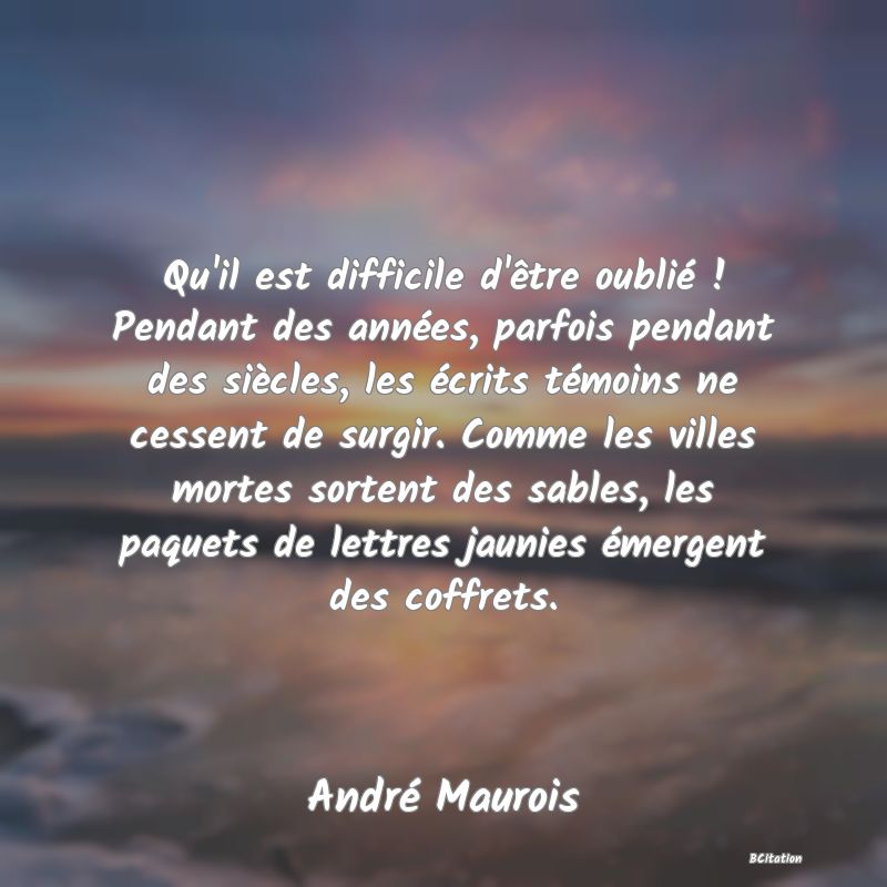Belle Citation - Qu'il est difficile d'être oublié ! Pendant des années, parfois pendant des siècles, les écrits témoins ne cessent de surgir. Comme les villes mortes sortent des sables, les paquets de lettres jaunies émergent des coffrets. - André Maurois