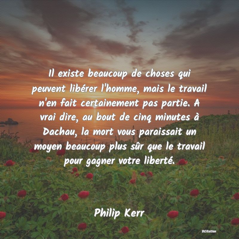 image de citation: Il existe beaucoup de choses qui peuvent libérer l'homme, mais le travail n'en fait certainement pas partie. A vrai dire, au bout de cinq minutes à Dachau, la mort vous paraissait un moyen beaucoup plus sûr que le travail pour gagner votre liberté.