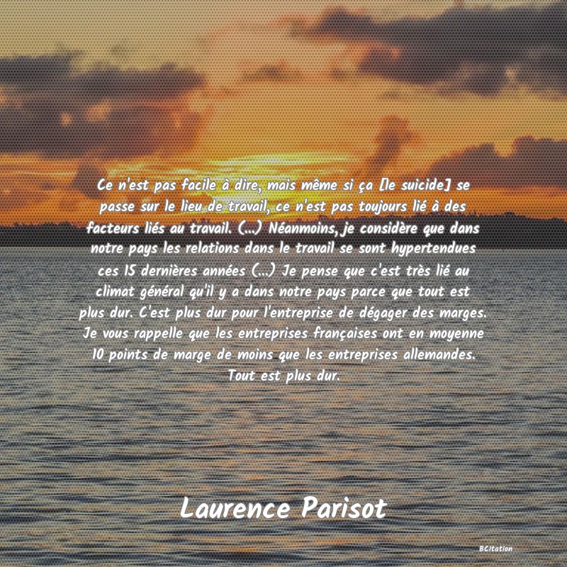 image de citation: Ce n'est pas facile à dire, mais même si ça [le suicide] se passe sur le lieu de travail, ce n'est pas toujours lié à des facteurs liés au travail. (...) Néanmoins, je considère que dans notre pays les relations dans le travail se sont hypertendues ces 15 dernières années (...) Je pense que c'est très lié au climat général qu'il y a dans notre pays parce que tout est plus dur. C'est plus dur pour l'entreprise de dégager des marges. Je vous rappelle que les entreprises françaises ont en moyenne 10 points de marge de moins que les entreprises allemandes. Tout est plus dur.