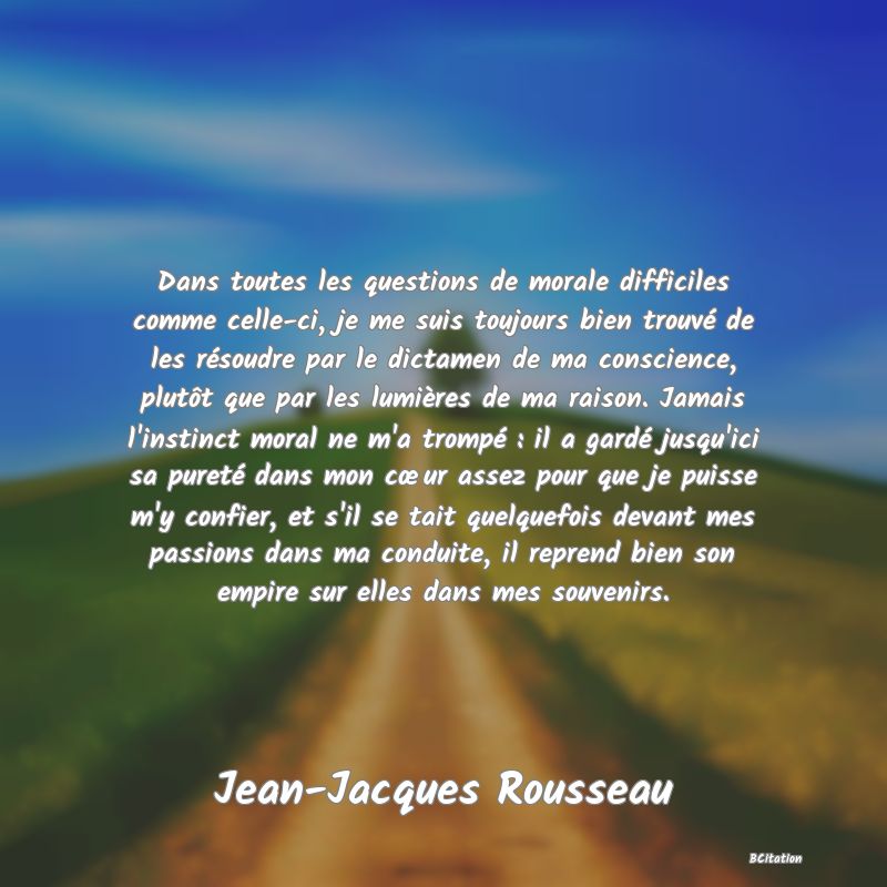 image de citation: Dans toutes les questions de morale difficiles comme celle-ci, je me suis toujours bien trouvé de les résoudre par le dictamen de ma conscience, plutôt que par les lumières de ma raison. Jamais l'instinct moral ne m'a trompé : il a gardé jusqu'ici sa pureté dans mon cœur assez pour que je puisse m'y confier, et s'il se tait quelquefois devant mes passions dans ma conduite, il reprend bien son empire sur elles dans mes souvenirs.