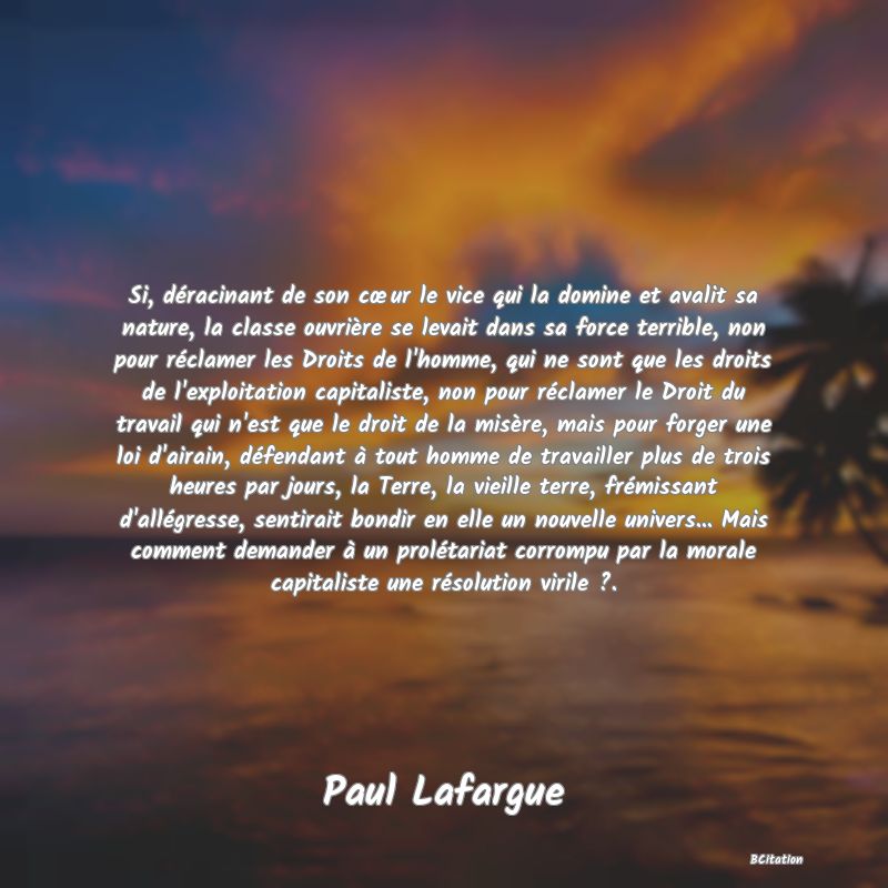 image de citation: Si, déracinant de son cœur le vice qui la domine et avalit sa nature, la classe ouvrière se levait dans sa force terrible, non pour réclamer les Droits de l'homme, qui ne sont que les droits de l'exploitation capitaliste, non pour réclamer le Droit du travail qui n'est que le droit de la misère, mais pour forger une loi d'airain, défendant à tout homme de travailler plus de trois heures par jours, la Terre, la vieille terre, frémissant d'allégresse, sentirait bondir en elle un nouvelle univers... Mais comment demander à un prolétariat corrompu par la morale capitaliste une résolution virile ?.