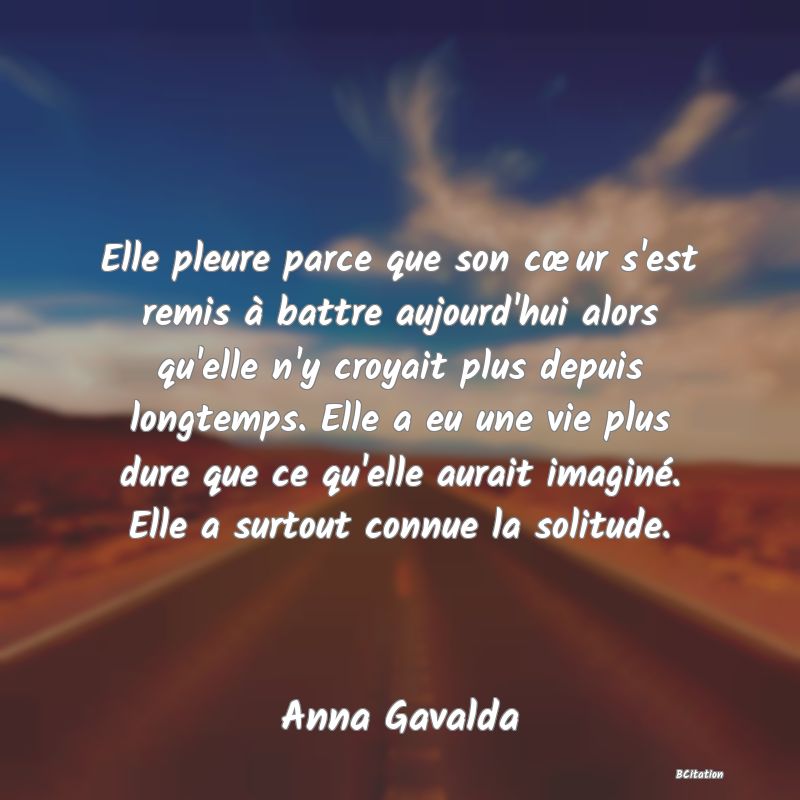 image de citation: Elle pleure parce que son cœur s'est remis à battre aujourd'hui alors qu'elle n'y croyait plus depuis longtemps. Elle a eu une vie plus dure que ce qu'elle aurait imaginé. Elle a surtout connue la solitude.