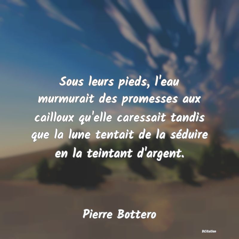 image de citation: Sous leurs pieds, l'eau murmurait des promesses aux cailloux qu'elle caressait tandis que la lune tentait de la séduire en la teintant d'argent.