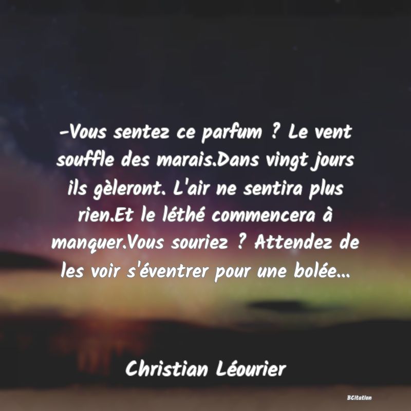 image de citation: -Vous sentez ce parfum ? Le vent souffle des marais.Dans vingt jours ils gèleront. L'air ne sentira plus rien.Et le léthé commencera à manquer.Vous souriez ? Attendez de les voir s'éventrer pour une bolée...