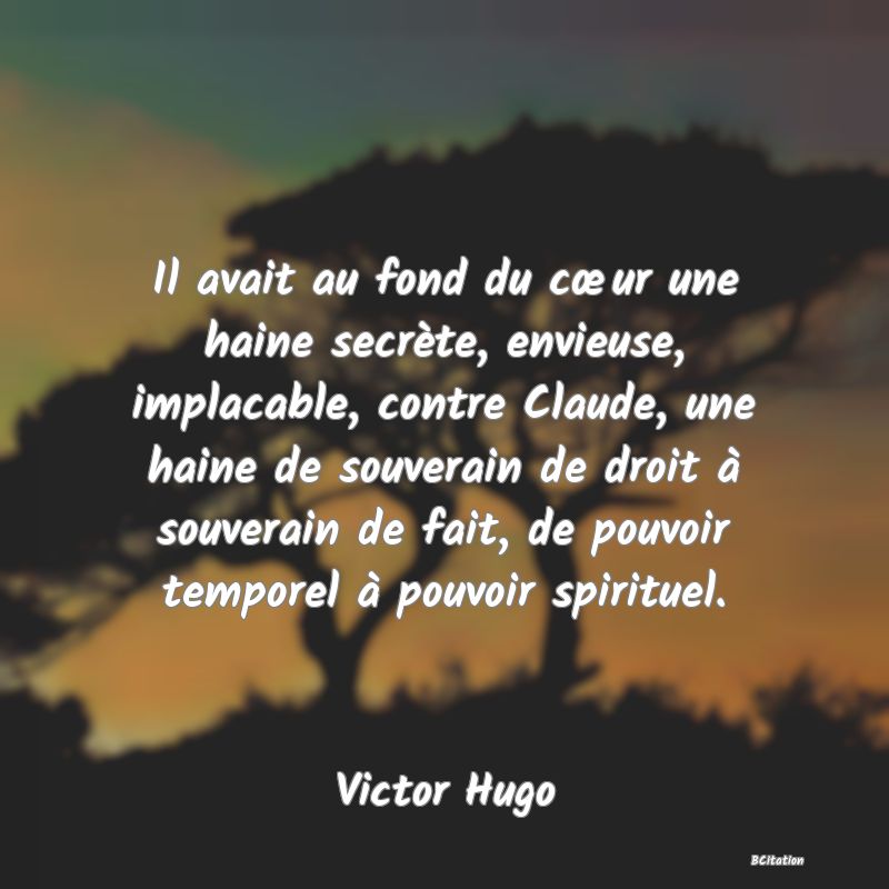 image de citation: Il avait au fond du cœur une haine secrète, envieuse, implacable, contre Claude, une haine de souverain de droit à souverain de fait, de pouvoir temporel à pouvoir spirituel.