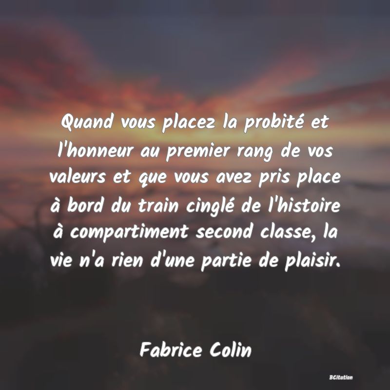 image de citation: Quand vous placez la probité et l'honneur au premier rang de vos valeurs et que vous avez pris place à bord du train cinglé de l'histoire à compartiment second classe, la vie n'a rien d'une partie de plaisir.