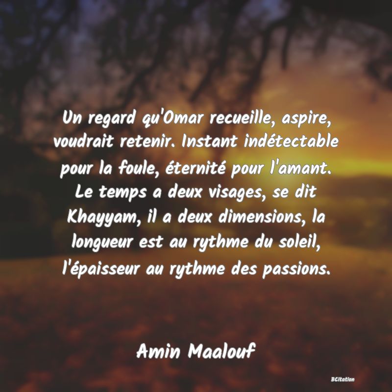 image de citation: Un regard qu'Omar recueille, aspire, voudrait retenir. Instant indétectable pour la foule, éternité pour l'amant. Le temps a deux visages, se dit Khayyam, il a deux dimensions, la longueur est au rythme du soleil, l'épaisseur au rythme des passions.