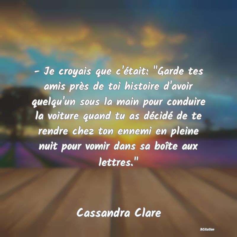 image de citation: - Je croyais que c'était:  Garde tes amis près de toi histoire d'avoir quelqu'un sous la main pour conduire la voiture quand tu as décidé de te rendre chez ton ennemi en pleine nuit pour vomir dans sa boîte aux lettres. 