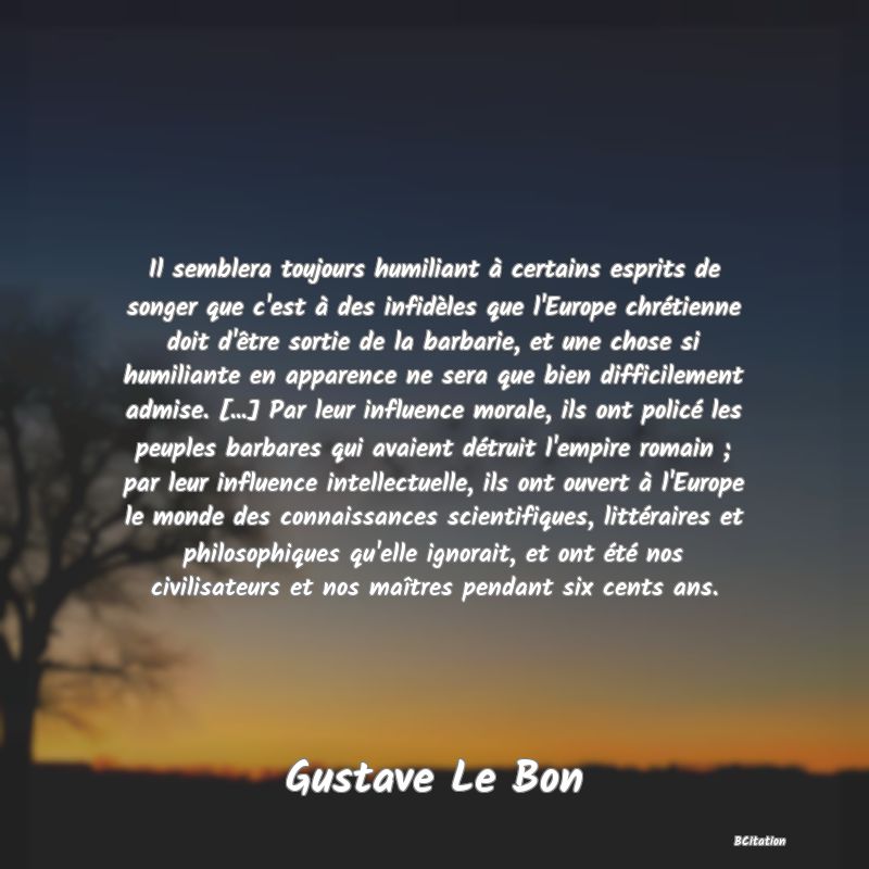 image de citation: Il semblera toujours humiliant à certains esprits de songer que c'est à des infidèles que l'Europe chrétienne doit d'être sortie de la barbarie, et une chose si humiliante en apparence ne sera que bien difficilement admise. [...] Par leur influence morale, ils ont policé les peuples barbares qui avaient détruit l'empire romain ; par leur influence intellectuelle, ils ont ouvert à l'Europe le monde des connaissances scientifiques, littéraires et philosophiques qu'elle ignorait, et ont été nos civilisateurs et nos maîtres pendant six cents ans.