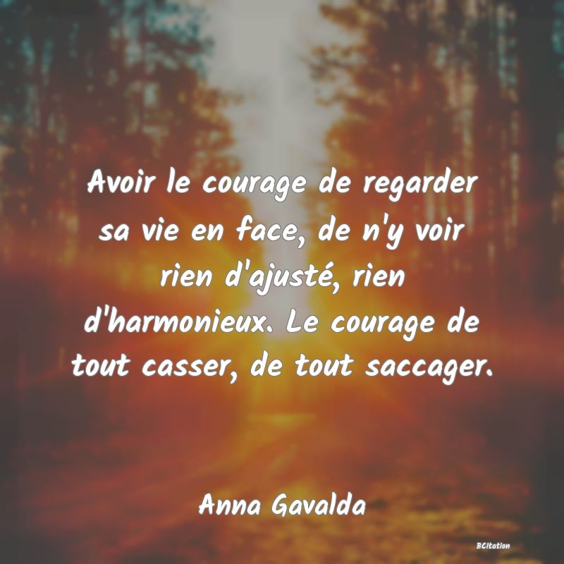 image de citation: Avoir le courage de regarder sa vie en face, de n'y voir rien d'ajusté, rien d'harmonieux. Le courage de tout casser, de tout saccager.