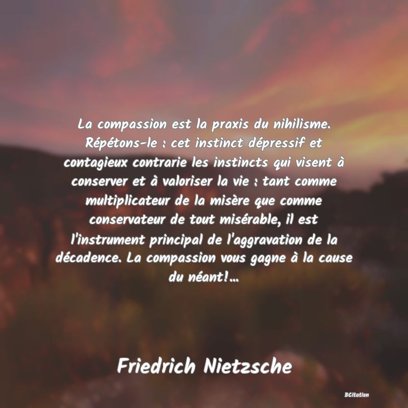 image de citation: La compassion est la praxis du nihilisme. Répétons-le : cet instinct dépressif et contagieux contrarie les instincts qui visent à conserver et à valoriser la vie : tant comme multiplicateur de la misère que comme conservateur de tout misérable, il est l'instrument principal de l'aggravation de la décadence. La compassion vous gagne à la cause du néant!...