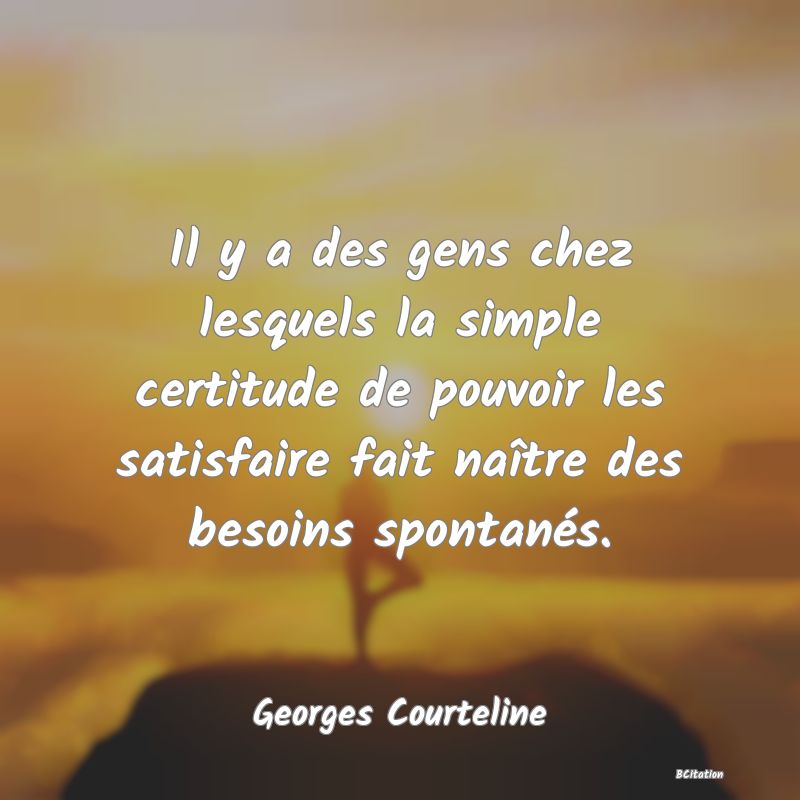 Belle Citation - Il y a des gens chez lesquels la simple certitude de pouvoir les satisfaire fait naître des besoins spontanés. - Georges Courteline