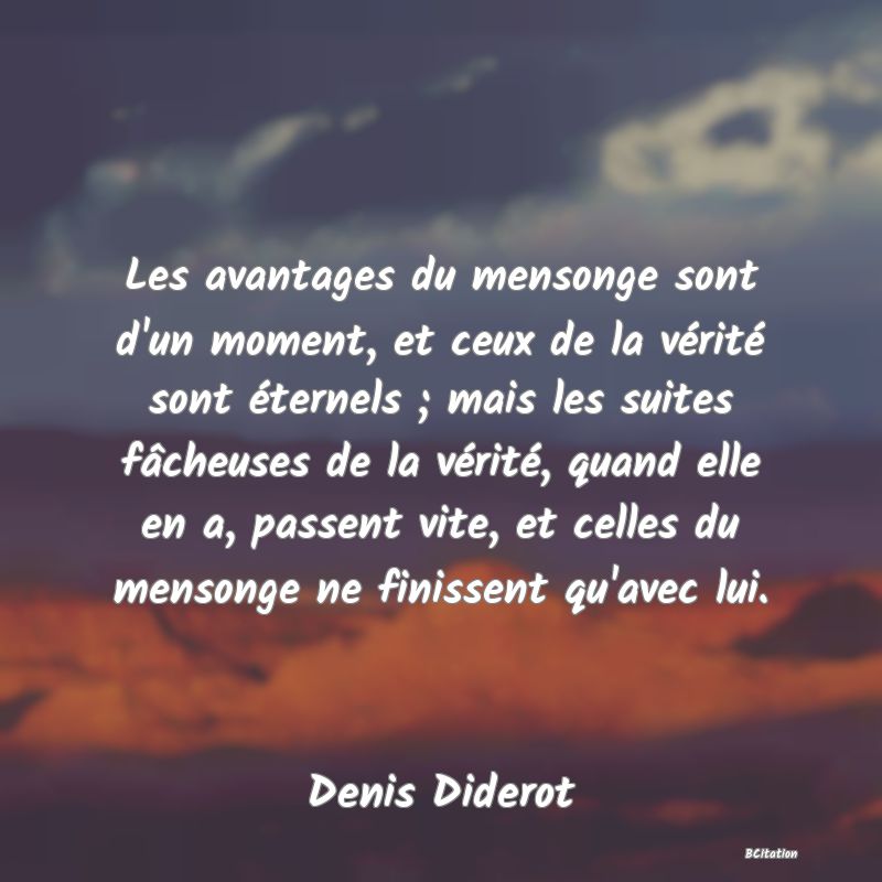 image de citation: Les avantages du mensonge sont d'un moment, et ceux de la vérité sont éternels ; mais les suites fâcheuses de la vérité, quand elle en a, passent vite, et celles du mensonge ne finissent qu'avec lui.