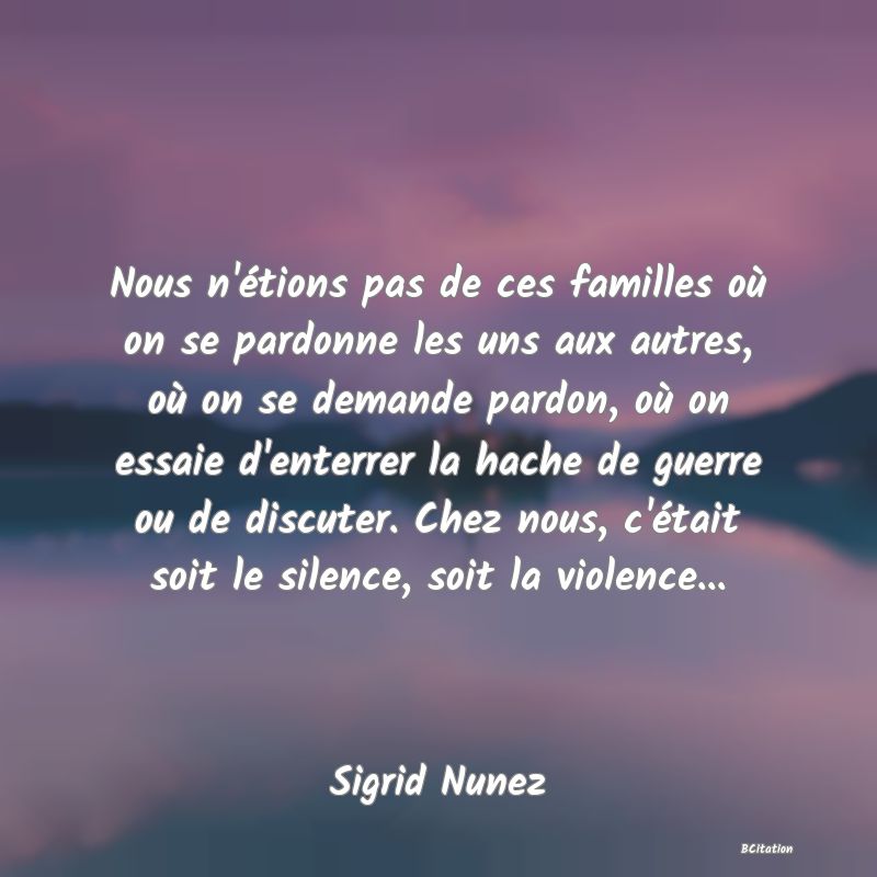 image de citation: Nous n'étions pas de ces familles où on se pardonne les uns aux autres, où on se demande pardon, où on essaie d'enterrer la hache de guerre ou de discuter. Chez nous, c'était soit le silence, soit la violence...